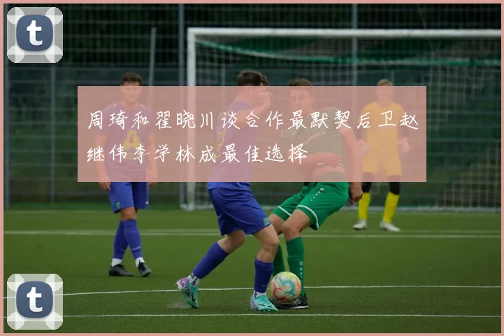 周琦和翟晓川谈合作最默契后卫赵继伟李学林成最佳选择