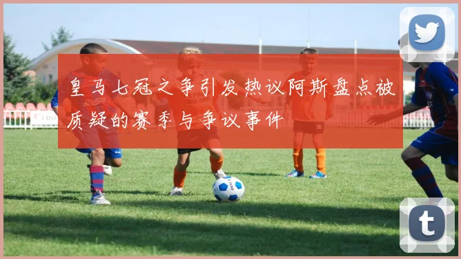 皇马七冠之争引发热议阿斯盘点被质疑的赛季与争议事件