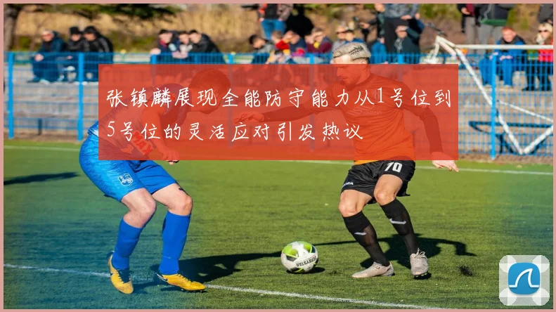 张镇麟展现全能防守能力从1号位到5号位的灵活应对引发热议