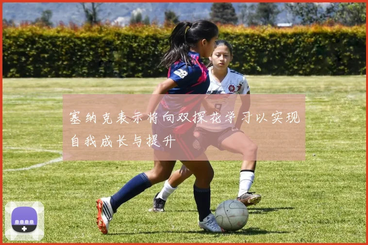 塞纳克表示将向双探花学习以实现自我成长与提升