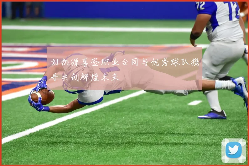 刘凯源喜签职业合同与优秀球队携手共创辉煌未来