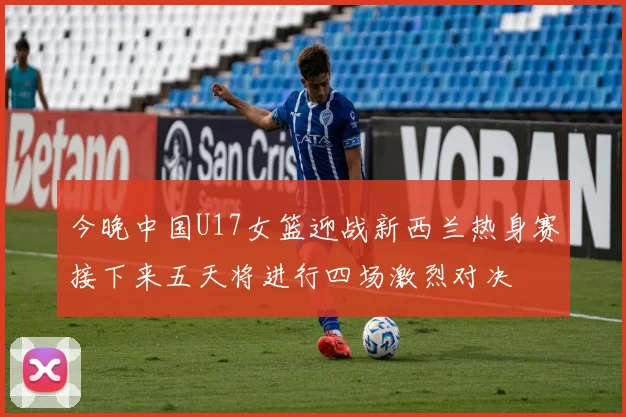 今晚中国U17女篮迎战新西兰热身赛接下来五天将进行四场激烈对决