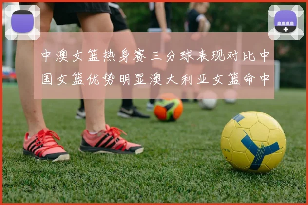 中澳女篮热身赛三分球表现对比中国女篮优势明显澳大利亚女篮命中率低下
