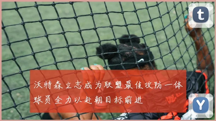 沃特森立志成为联盟最佳攻防一体球员全力以赴朝目标前进