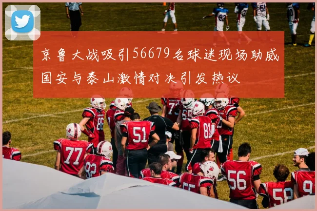 京鲁大战吸引56679名球迷现场助威国安与泰山激情对决引发热议
