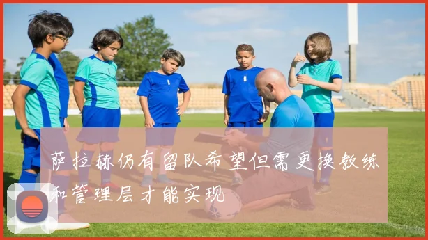 萨拉赫仍有留队希望但需更换教练和管理层才能实现