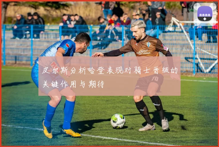 皮尔斯分析哈登表现对骑士晋级的关键作用与期待