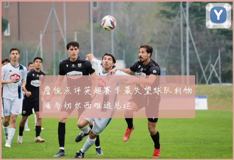 詹俊点评英超赛季最失望球队利物浦与切尔西难逃厄运