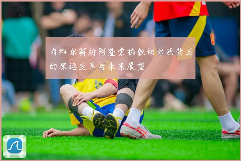 内维尔解析阿隆索执教切尔西背后的深远变革与未来展望