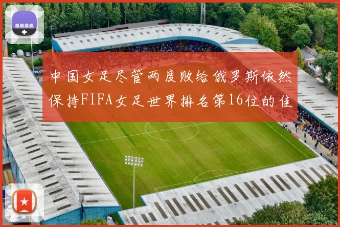 中国女足尽管两度败给俄罗斯依然保持FIFA女足世界排名第16位的佳绩
