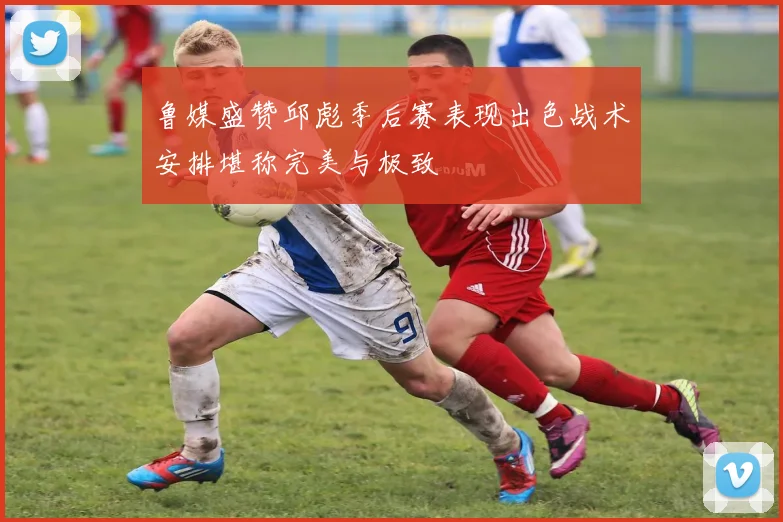 鲁媒盛赞邱彪季后赛表现出色战术安排堪称完美与极致