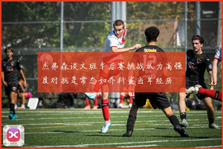 杰弗森谈文班季后赛挑战认为高强度对抗是常态如乔科鲨当年经历