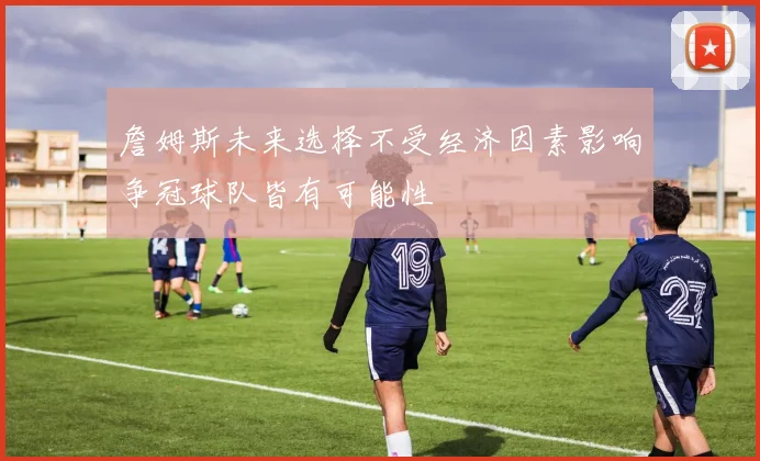 詹姆斯未来选择不受经济因素影响争冠球队皆有可能性