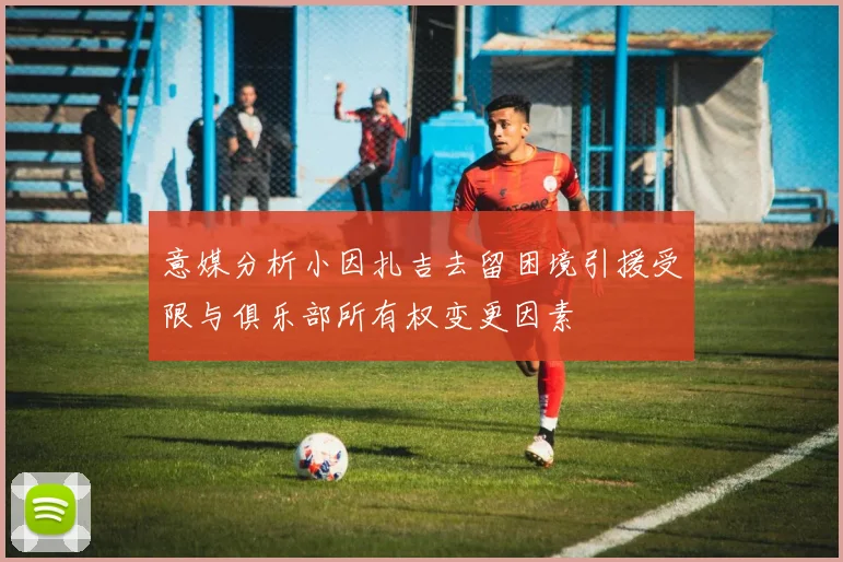 意媒分析小因扎吉去留困境引援受限与俱乐部所有权变更因素