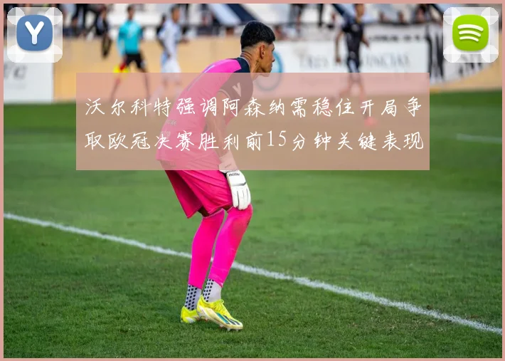 沃尔科特强调阿森纳需稳住开局争取欧冠决赛胜利前15分钟关键表现