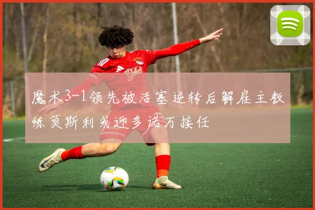 魔术3-1领先被活塞逆转后解雇主教练莫斯利或迎多诺万接任