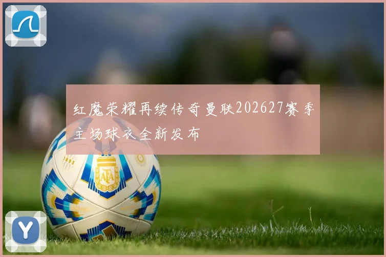 红魔荣耀再续传奇曼联202627赛季主场球衣全新发布