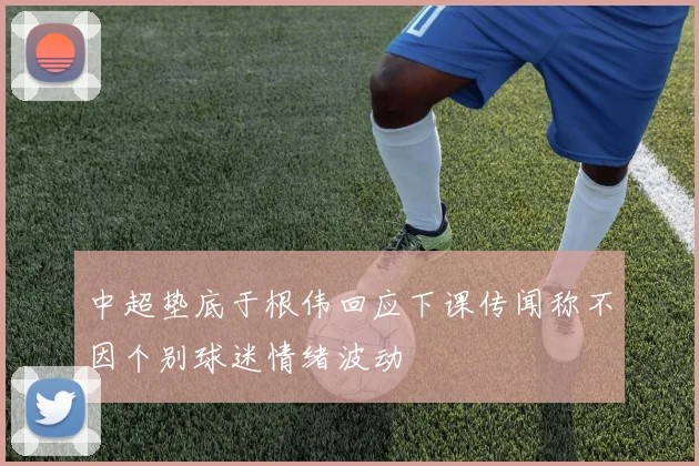 中超垫底于根伟回应下课传闻称不因个别球迷情绪波动