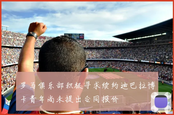 罗马俱乐部积极寻求续约迪巴拉博卡青年尚未提出合同报价