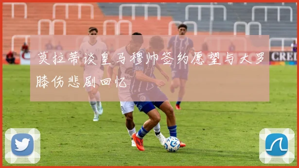 莫拉蒂谈皇马穆帅签约愿望与大罗膝伤悲剧回忆