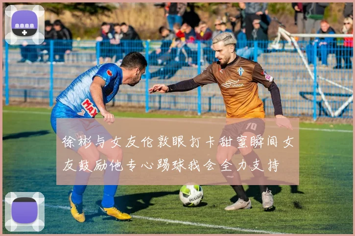 徐彬与女友伦敦眼打卡甜蜜瞬间女友鼓励他专心踢球我会全力支持