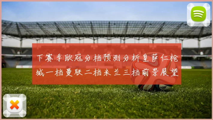 下赛季欧冠分档预测分析皇萨仁枪城一档曼联二档米兰三档前景展望