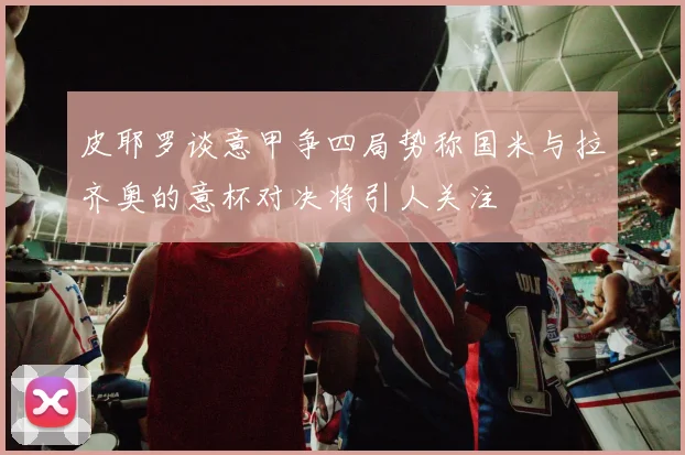 皮耶罗谈意甲争四局势称国米与拉齐奥的意杯对决将引人关注
