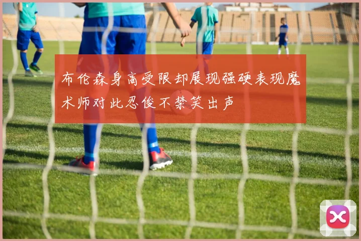 布伦森身高受限却展现强硬表现魔术师对此忍俊不禁笑出声