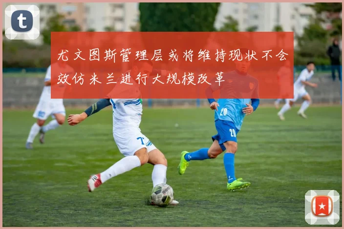 尤文图斯管理层或将维持现状不会效仿米兰进行大规模改革