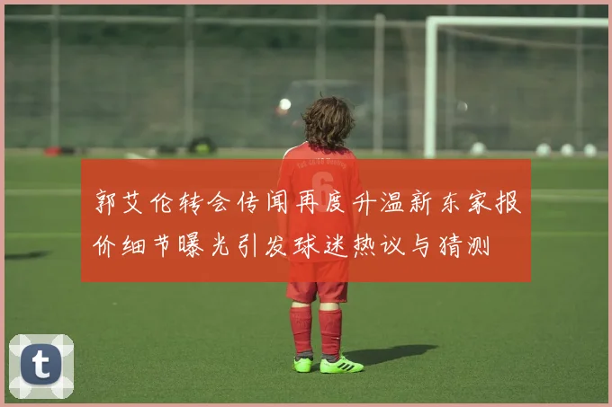 郭艾伦转会传闻再度升温新东家报价细节曝光引发球迷热议与猜测