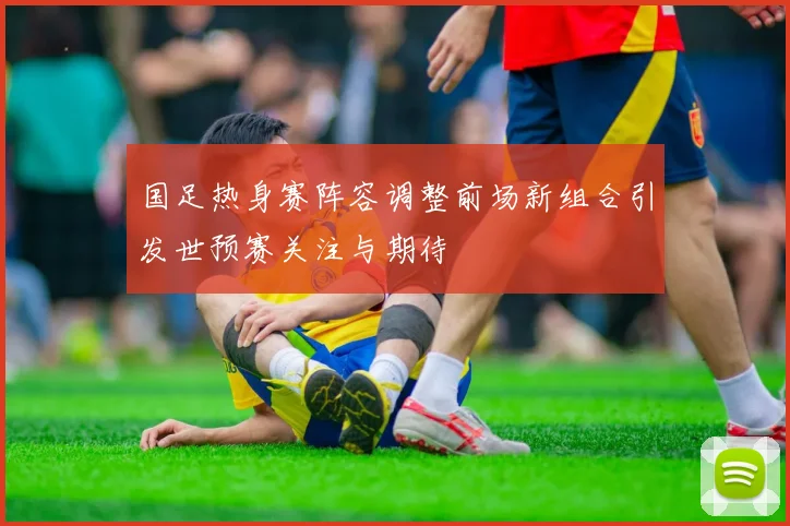 国足热身赛阵容调整前场新组合引发世预赛关注与期待